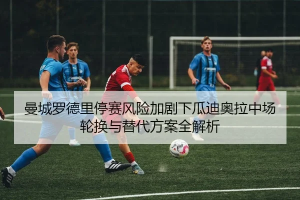 曼城罗德里停赛风险加剧下瓜迪奥拉中场轮换与替代方案全解析