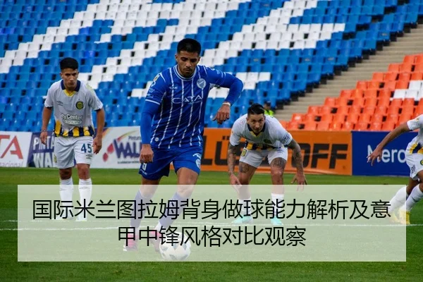 国际米兰图拉姆背身做球能力解析及意甲中锋风格对比观察