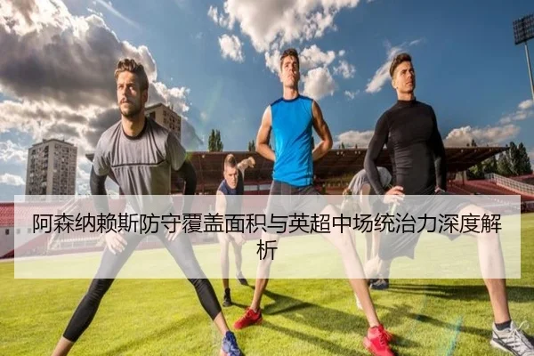 阿森纳赖斯防守覆盖面积与英超中场统治力深度解析