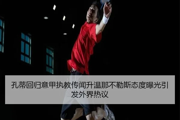 孔蒂回归意甲执教传闻升温那不勒斯态度曝光引发外界热议
