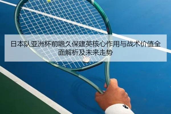 日本队亚洲杯前瞻久保建英核心作用与战术价值全面解析及未来走势