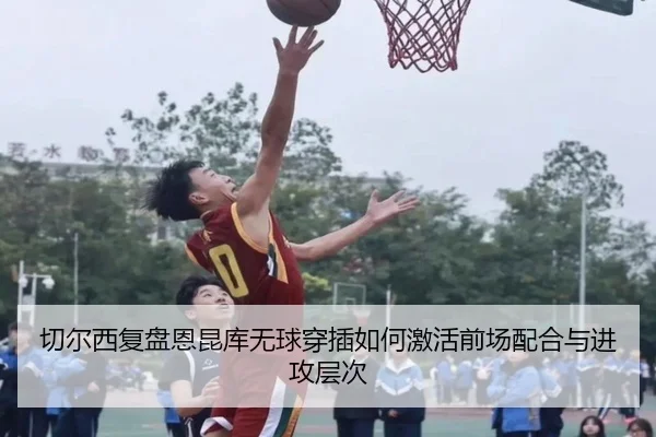 切尔西复盘恩昆库无球穿插如何激活前场配合与进攻层次