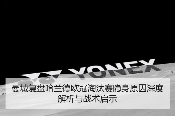 曼城复盘哈兰德欧冠淘汰赛隐身原因深度解析与战术启示