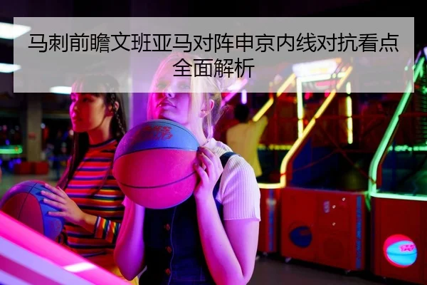 马刺前瞻文班亚马对阵申京内线对抗看点全面解析